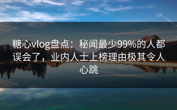 糖心vlog盘点：秘闻最少99%的人都误会了，业内人士上榜理由极其令人心跳