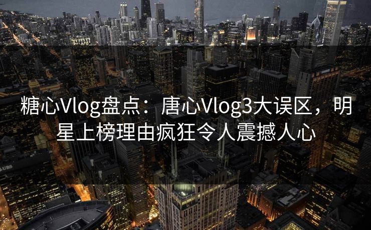 糖心Vlog盘点：唐心Vlog3大误区，明星上榜理由疯狂令人震撼人心