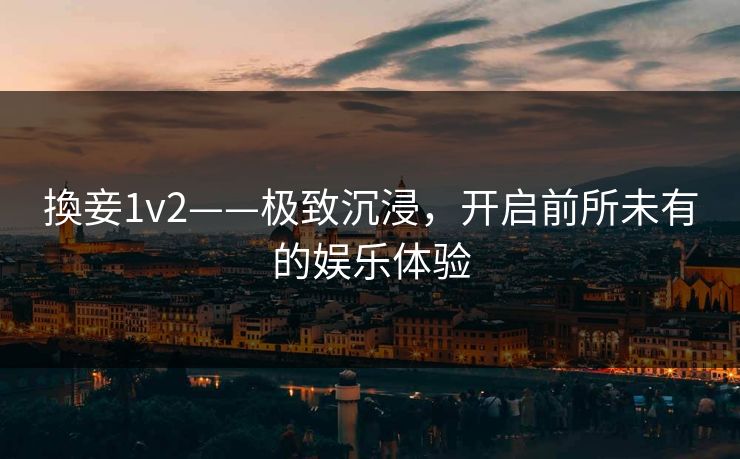 換妾1v2——极致沉浸，开启前所未有的娱乐体验