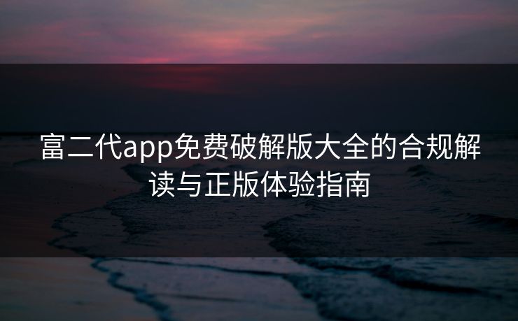 富二代app免费破解版大全的合规解读与正版体验指南 富二代app免费破解版大全的合规解读与正版体验指南