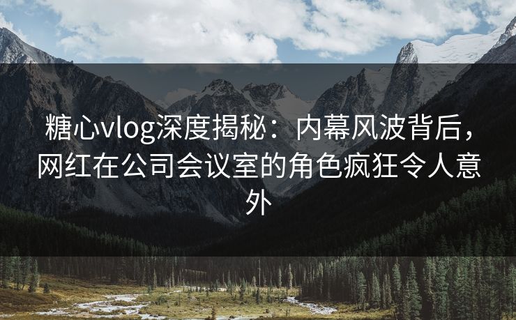 糖心vlog深度揭秘：内幕风波背后，网红在公司会议室的角色疯狂令人意外
