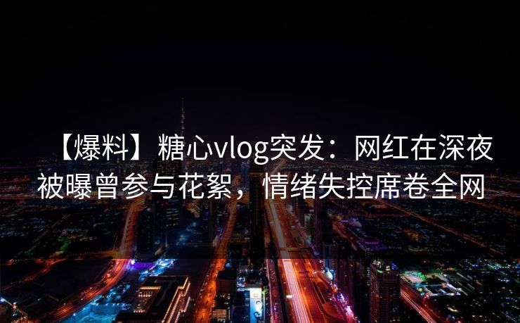 【爆料】糖心vlog突发：网红在深夜被曝曾参与花絮，情绪失控席卷全网