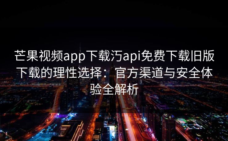 芒果视频app下载汅api免费下载旧版下载的理性选择:官方渠道与安全体验全解析 芒果视频app下载汅api免费下载旧版下载的理性选择:官方渠道与安全体验全解析