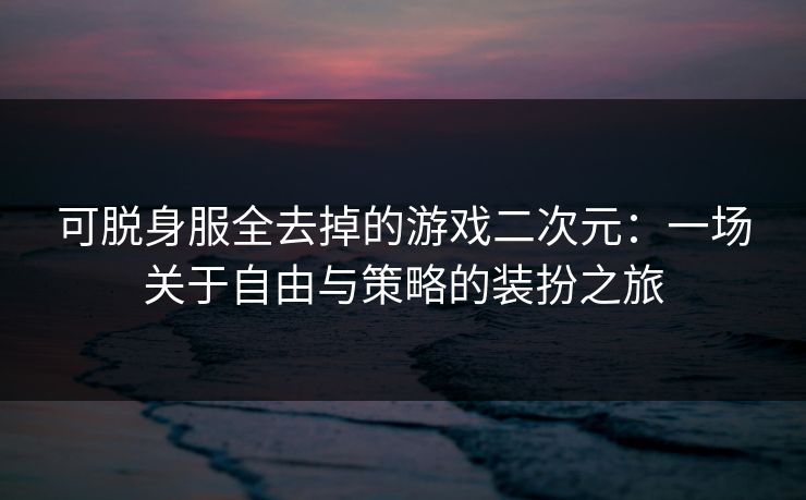 可脱身服全去掉的游戏二次元:一场关于自由与策略的装扮之旅 可脱身服全去掉的游戏二次元:一场关于自由与策略的装扮之旅