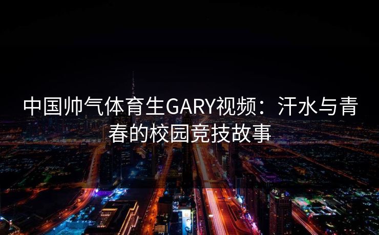中国帅气体育生GARY视频：汗水与青春的校园竞技故事