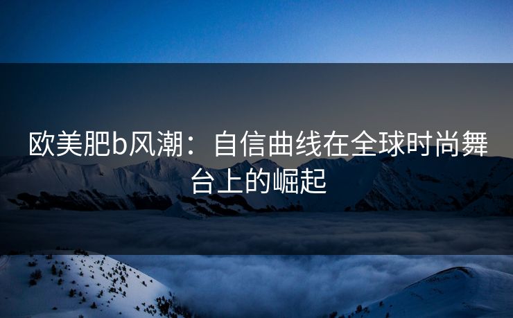 欧美肥b风潮：自信曲线在全球时尚舞台上的崛起