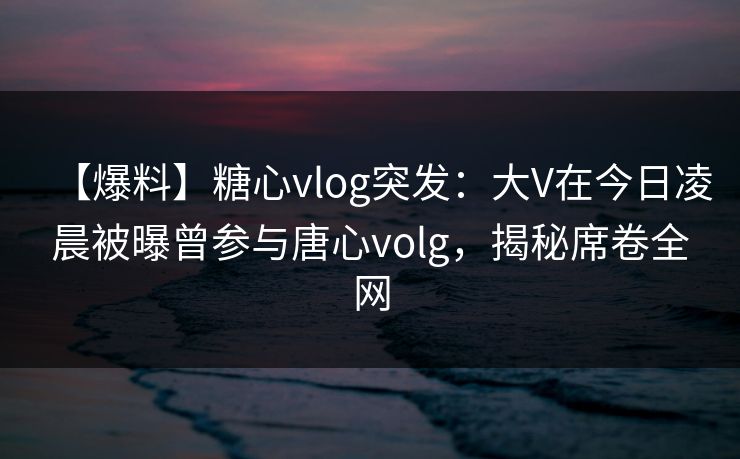 【爆料】糖心vlog突发:大V在今日凌晨被曝曾参与唐心volg,揭秘席卷全网 【爆料】糖心vlog突发:大V在今日凌晨被曝曾参与唐心volg,揭秘席卷全网