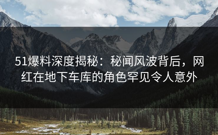 51爆料深度揭秘：秘闻风波背后，网红在地下车库的角色罕见令人意外