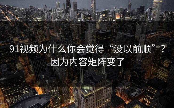 91视频为什么你会觉得“没以前顺”？因为内容矩阵变了