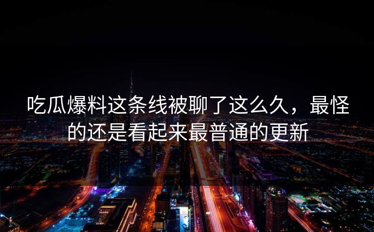 吃瓜爆料这条线被聊了这么久，最怪的还是看起来最普通的更新