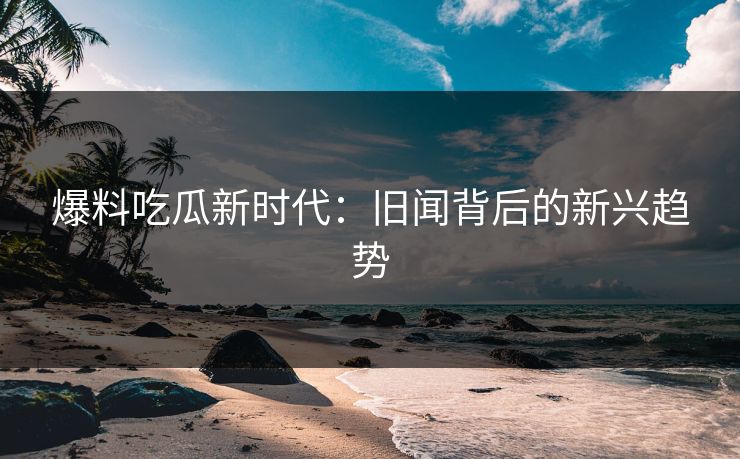 爆料吃瓜新时代：旧闻背后的新兴趋势