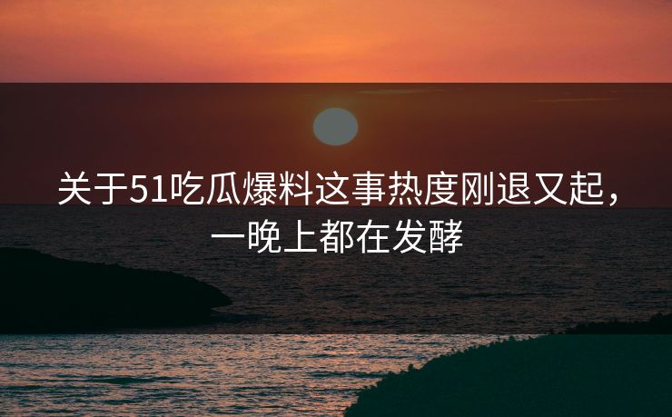 关于51吃瓜爆料这事热度刚退又起，一晚上都在发酵