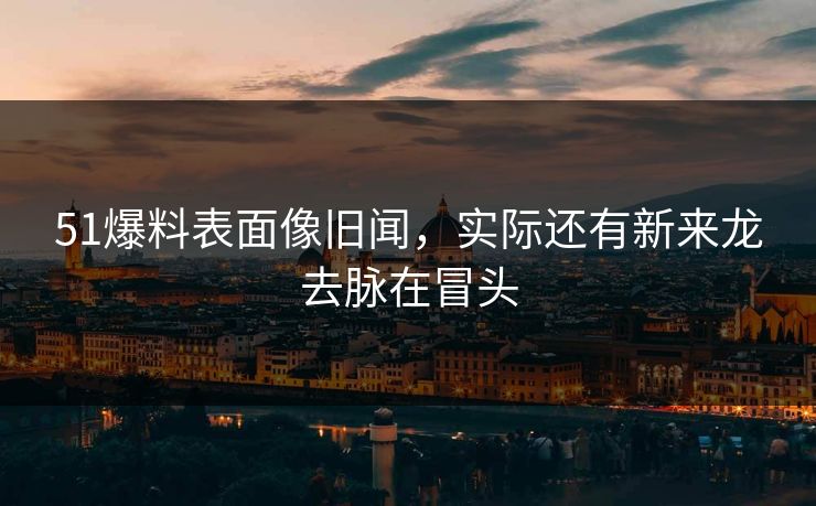 51爆料表面像旧闻,实际还有新来龙去脉在冒头 51爆料表面像旧闻,实际还有新来龙去脉在冒头