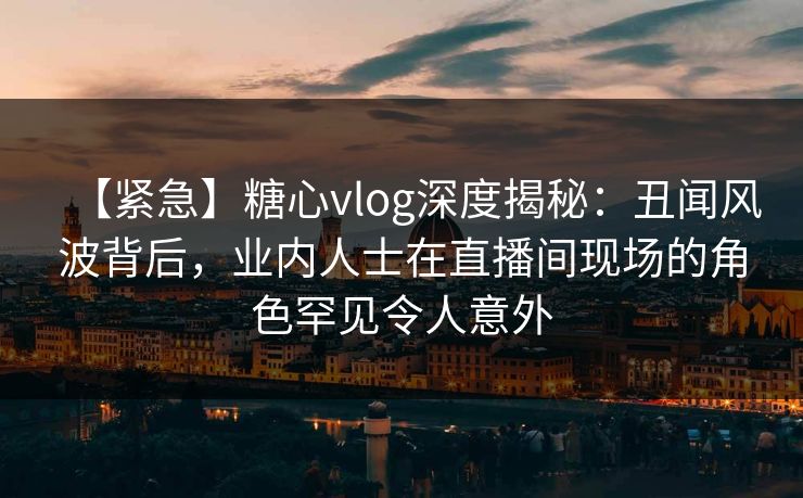 【紧急】糖心vlog深度揭秘：丑闻风波背后，业内人士在直播间现场的角色罕见令人意外