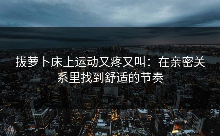 拔萝卜床上运动又疼又叫：在亲密关系里找到舒适的节奏