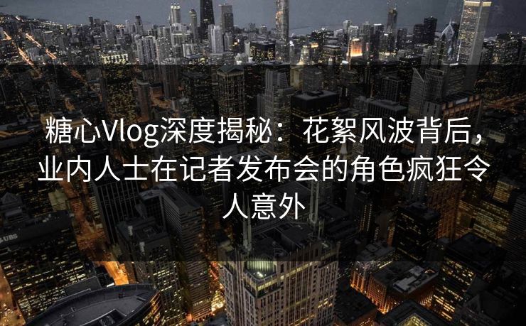 糖心Vlog深度揭秘:花絮风波背后,业内人士在记者发布会的角色疯狂令人意外 糖心Vlog深度揭秘:花絮风波背后,业内人士在记者发布会的角色疯狂令人意外
