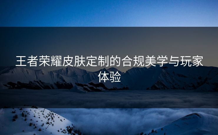 王者荣耀皮肤定制的合规美学与玩家体验 王者荣耀皮肤定制的合规美学与玩家体验