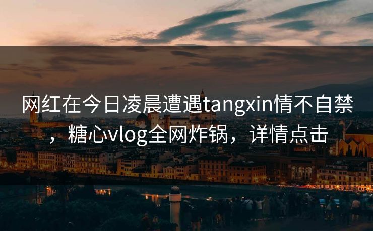 网红在今日凌晨遭遇tangxin情不自禁,糖心vlog全网炸锅,详情点击 网红在今日凌晨遭遇tangxin情不自禁,糖心vlog全网炸锅,详情点击