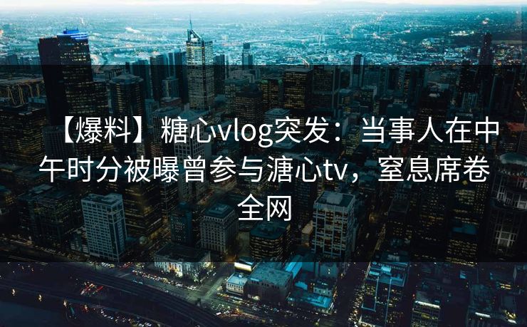 【爆料】糖心vlog突发:当事人在中午时分被曝曾参与溏心tv,窒息席卷全网 【爆料】糖心vlog突发:当事人在中午时分被曝曾参与溏心tv,窒息席卷全网