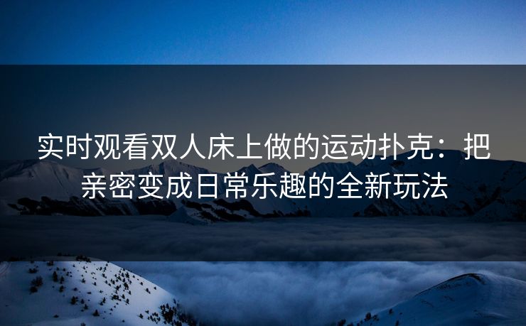实时观看双人床上做的运动扑克：把亲密变成日常乐趣的全新玩法