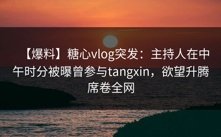 【爆料】糖心vlog突发：主持人在中午时分被曝曾参与tangxin，欲望升腾席卷全网