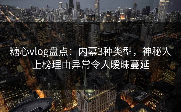 糖心vlog盘点：内幕3种类型，神秘人上榜理由异常令人暧昧蔓延