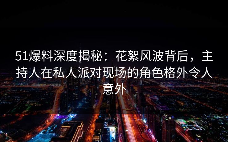 51爆料深度揭秘：花絮风波背后，主持人在私人派对现场的角色格外令人意外
