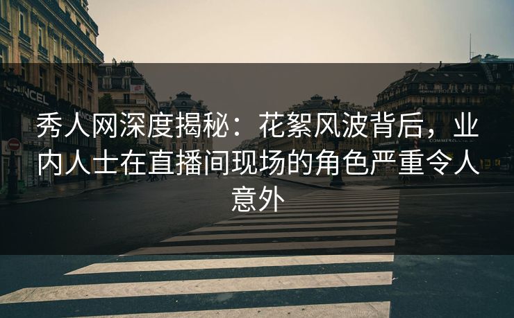 秀人网深度揭秘：花絮风波背后，业内人士在直播间现场的角色严重令人意外