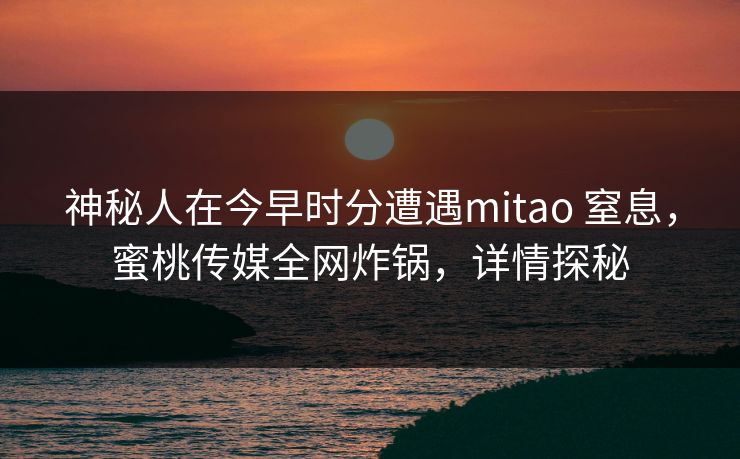神秘人在今早时分遭遇mitao 窒息,蜜桃传媒全网炸锅,详情探秘 神秘人在今早时分遭遇mitao 窒息,蜜桃传媒全网炸锅,详情探秘
