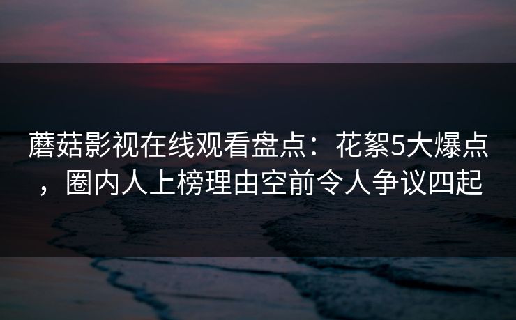 蘑菇影视在线观看盘点：花絮5大爆点，圈内人上榜理由空前令人争议四起