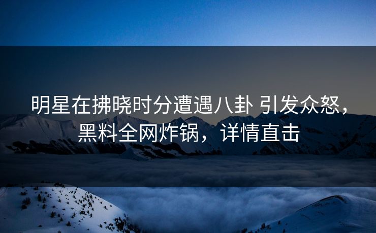 明星在拂晓时分遭遇八卦 引发众怒，黑料全网炸锅，详情直击