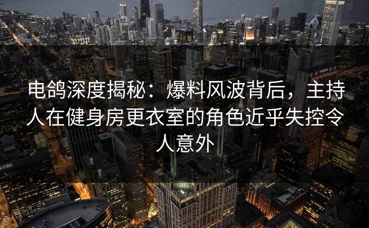电鸽深度揭秘：爆料风波背后，主持人在健身房更衣室的角色近乎失控令人意外
