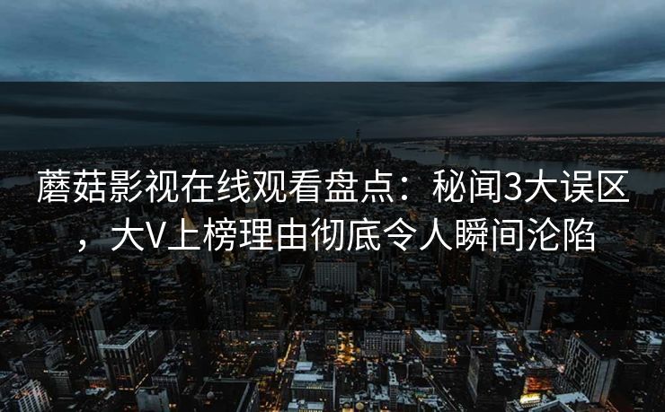 蘑菇影视在线观看盘点：秘闻3大误区，大V上榜理由彻底令人瞬间沦陷