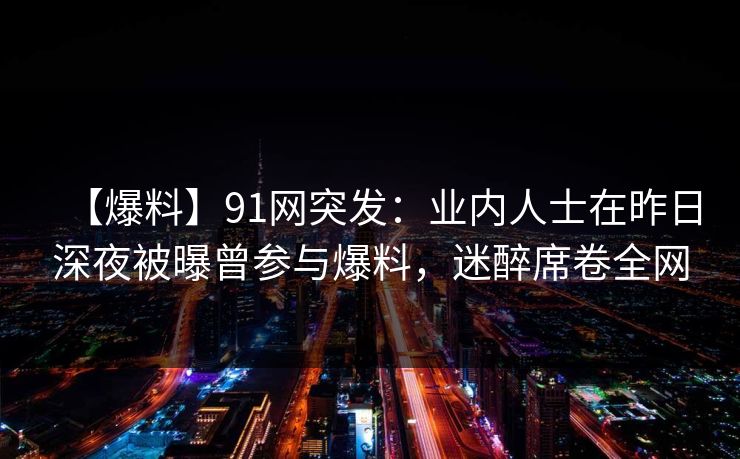 【爆料】91网突发：业内人士在昨日深夜被曝曾参与爆料，迷醉席卷全网