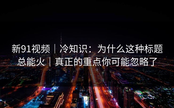 新91视频｜冷知识：为什么这种标题总能火｜真正的重点你可能忽略了