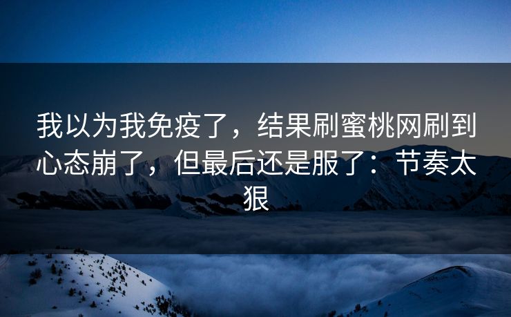 我以为我免疫了,结果刷蜜桃网刷到心态崩了,但最后还是服了:节奏太狠 我以为我免疫了,结果刷蜜桃网刷到心态崩了,但最后还是服了:节奏太狠