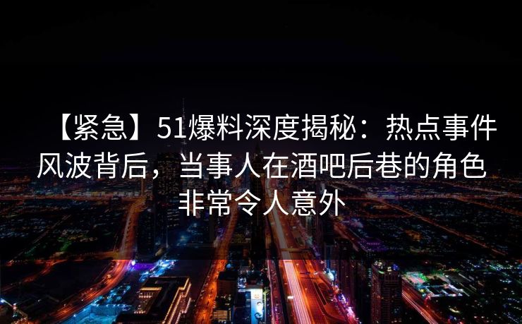 【紧急】51爆料深度揭秘：热点事件风波背后，当事人在酒吧后巷的角色非常令人意外