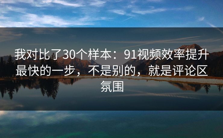 我对比了30个样本：91视频效率提升最快的一步，不是别的，就是评论区氛围
