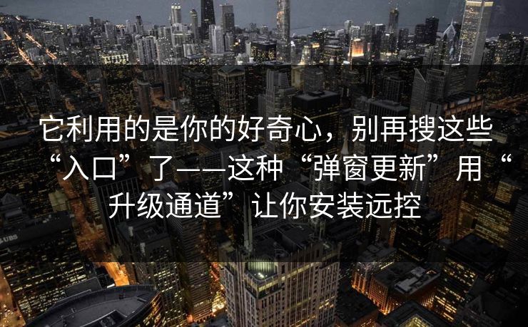 它利用的是你的好奇心，别再搜这些“入口”了——这种“弹窗更新”用“升级通道”让你安装远控