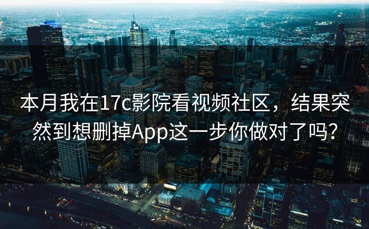 本月我在17c影院看视频社区，结果突然到想删掉App这一步你做对了吗？