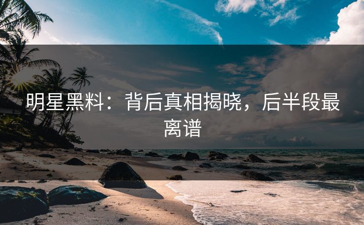明星黑料：背后真相揭晓，后半段最离谱